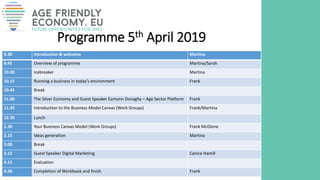Programme 5th April 2019
9.30 Introduction & welcome Martina
9.45 Overview of programme Martina/Sarah
10.00 Icebreaker Martina
10.15 Running a business in today’s environment Frank
10.45 Break
11.00 The Silver Economy and Guest Speaker Eamonn Donaghy – Age Sector Platform Frank
11.45 Introduction to the Business Model Canvas (Work Groups) Frank/Martina
12.30 Lunch
1.30 Your Business Canvas Model (Work Groups) Frank McGlone
2.15 Ideas generation Martina
3.00 Break
3.15 Guest Speaker Digital Marketing Canice Hamill
4.15 Evaluation
4.30 Completion of Workbook and finish Frank
 