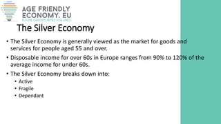 The Silver Economy
• The Silver Economy is generally viewed as the market for goods and
services for people aged 55 and over.
• Disposable income for over 60s in Europe ranges from 90% to 120% of the
average income for under 60s.
• The Silver Economy breaks down into:
• Active
• Fragile
• Dependant
 