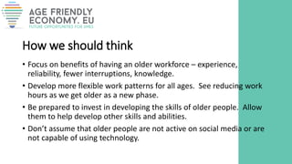 How we should think
• Focus on benefits of having an older workforce – experience,
reliability, fewer interruptions, knowledge.
• Develop more flexible work patterns for all ages. See reducing work
hours as we get older as a new phase.
• Be prepared to invest in developing the skills of older people. Allow
them to help develop other skills and abilities.
• Don’t assume that older people are not active on social media or are
not capable of using technology.
 