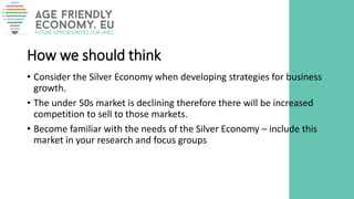 How we should think
• Consider the Silver Economy when developing strategies for business
growth.
• The under 50s market is declining therefore there will be increased
competition to sell to those markets.
• Become familiar with the needs of the Silver Economy – include this
market in your research and focus groups
 