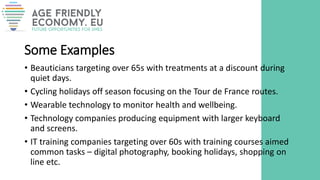 Some Examples
• Beauticians targeting over 65s with treatments at a discount during
quiet days.
• Cycling holidays off season focusing on the Tour de France routes.
• Wearable technology to monitor health and wellbeing.
• Technology companies producing equipment with larger keyboard
and screens.
• IT training companies targeting over 60s with training courses aimed
common tasks – digital photography, booking holidays, shopping on
line etc.
 
