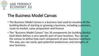 The Business Model Canvas
• The Business Model Canvas is a business tool used to visualise all the
building blocks of starting or growing a business, including customers,
route to market, value proposition and finance
• The "Business Model Canvas" has 10 components (or building blocks).
Each block defines a very specific part of your business. You can use
the canvas to define how each component of your business functions.
This way, you can easily spot potential weaknesses and strengths of
your business.
 
