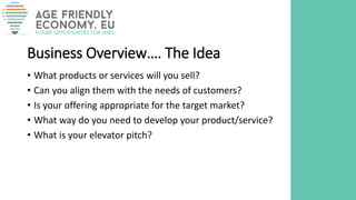 Business Overview…. The Idea
• What products or services will you sell?
• Can you align them with the needs of customers?
• Is your offering appropriate for the target market?
• What way do you need to develop your product/service?
• What is your elevator pitch?
 