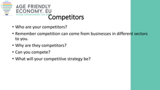 Competitors
• Who are your competitors?
• Remember competition can come from businesses in different sectors
to you.
• Why are they competitors?
• Can you compete?
• What will your competitive strategy be?
 