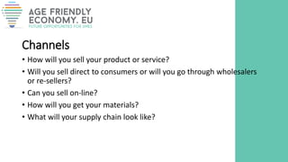 Channels
• How will you sell your product or service?
• Will you sell direct to consumers or will you go through wholesalers
or re-sellers?
• Can you sell on-line?
• How will you get your materials?
• What will your supply chain look like?
 