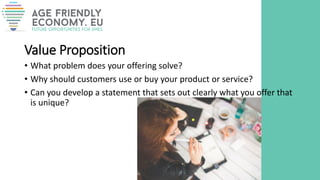 Value Proposition
• What problem does your offering solve?
• Why should customers use or buy your product or service?
• Can you develop a statement that sets out clearly what you offer that
is unique?
 
