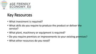 Key Resources
• What investment is required?
• What skills do you require to produce the product or deliver the
service?
• What plant, machinery or equipment is required?
• Do you require premises or improvements to your existing premises?
• What other resources do you need?
 