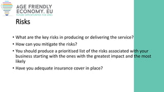 Risks
• What are the key risks in producing or delivering the service?
• How can you mitigate the risks?
• You should produce a prioritised list of the risks associated with your
business starting with the ones with the greatest impact and the most
likely
• Have you adequate insurance cover in place?
 