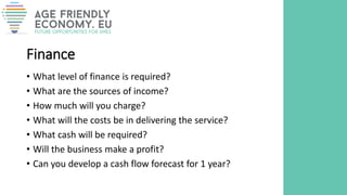 Finance
• What level of finance is required?
• What are the sources of income?
• How much will you charge?
• What will the costs be in delivering the service?
• What cash will be required?
• Will the business make a profit?
• Can you develop a cash flow forecast for 1 year?
 