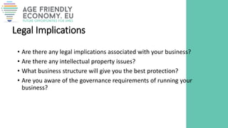 Legal Implications
• Are there any legal implications associated with your business?
• Are there any intellectual property issues?
• What business structure will give you the best protection?
• Are you aware of the governance requirements of running your
business?
 