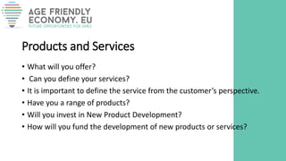 Products and Services
• What will you offer?
• Can you define your services?
• It is important to define the service from the customer’s perspective.
• Have you a range of products?
• Will you invest in New Product Development?
• How will you fund the development of new products or services?
 