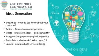 Ideas Generation
• Empathize- What do you know about your
customer?
• Define – Research customer personas
• Ideate – Brainstorm ideas – all ideas worthy
• Protype – Design your new product/service
• Test – Trial – what works? What doesn’t ?
• Launch - new product/ service offering
 