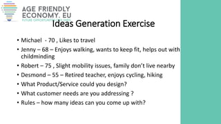 Ideas Generation Exercise
• Michael - 70 , Likes to travel
• Jenny – 68 – Enjoys walking, wants to keep fit, helps out with
childminding
• Robert – 75 , Slight mobility issues, family don’t live nearby
• Desmond – 55 – Retired teacher, enjoys cycling, hiking
• What Product/Service could you design?
• What customer needs are you addressing ?
• Rules – how many ideas can you come up with?
 