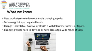 What we know
• New product/service development is changing rapidly.
• Technology is impacting at all levels.
• Change is inevitable, how we deal with it will determine success or failure.
• Business owners need to develop or have access to a wide range of skills
 