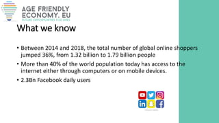 What we know
• Between 2014 and 2018, the total number of global online shoppers
jumped 36%, from 1.32 billion to 1.79 billion people
• More than 40% of the world population today has access to the
internet either through computers or on mobile devices.
• 2.3Bn Facebook daily users
 