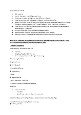 Issuesforinvolvement:
 Gatekeepers
 Access – transport,especiallyinrural areas
 Certainpartnersandsettingsmayhave differentinfluences
 Initial contactto people notinvolvedindance –tastersessionsoffer?
 Beyondthe middle classes(videoshowndepictsdance participantswhowere frommiddle-
classwhite backgroundsandwho’dinitiallyhadsome dance experience fromyouth)
 Projectsneedtobe representative thoughindependentcompaniesalreadyworkingwith
workingclasses –lowprofile
 Ballroomclassestopchoice amongstmanyparticipants
 Hip Hopprojectin SouthLondon(specificclasses?ethnicgroups?)
 GreenwichDance – Olddance hall usedfor bothballroomandcontemporary
How can we use recentresearch exploringpopulationchange to informour practice?By Oxford
Institute of PopulationAgeing and Centre for AgeingWell
Centre for AgeingWell
Routesto bringaboutbetterlaterlife:
 Exercises
 Neighbourhoodsandlivelihoods
 Communitycontributionsthroughvolunteering
VolunteeringActivities:
Neighbourliness
↓ → individual
Informal/Semi-formal
↓ → donations
Formal
↓ → volunteering
Civic→ magistrate,councillor
= Evidence limitedtoformal involvements
Benefits?
 Social interactions
 Isolation
 Loneliness –retirementandbereavement
Associationbetweenhelpingothersandsocial interactionsandrelationships
Formal/informalvolunteeringhealthmeasures:
↑ walkingactivities
 