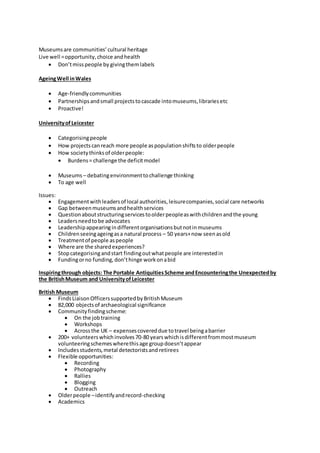 Museumsare communities’cultural heritage
Live well =opportunity,choice andhealth
 Don’tmisspeople by givingthemlabels
AgeingWell inWales
 Age-friendlycommunities
 Partnershipsandsmall projectstocascade intomuseums,librariesetc
 Proactive!
UniversityofLeicester
 Categorisingpeople
 How projectscanreach more people aspopulationshiftsto olderpeople
 How societythinksof olderpeople:
 Burdens= challenge the deficitmodel
 Museums – debatingenvironmenttochallenge thinking
 To age well
Issues:
 Engagementwithleadersof local authorities,leisurecompanies,social care networks
 Gap betweenmuseumsandhealthservices
 Questionaboutstructuringservicestoolderpeopleaswithchildrenandthe young
 Leadersneedtobe advocates
 Leadershipappearingindifferentorganisationsbutnotinmuseums
 Childrenseeingageingasa natural process – 50 years+now seenasold
 Treatmentof people aspeople
 Where are the sharedexperiences?
 Stopcategorisingandstart findingoutwhatpeople are interestedin
 Fundingorno funding,don’thinge workonabid
Inspiringthrough objects: The Portable AntiquitiesScheme andEncounteringthe Unexpectedby
the BritishMuseum and UniversityofLeicester
British Museum
 FindsLiaisonOfficerssupportedbyBritishMuseum
 82,000 objectsof archaeological significance
 Communityfindingscheme:
 On the jobtraining
 Workshops
 Acrossthe UK – expensescovereddue totravel beingabarrier
 200+ volunteerswhichinvolves70-80 yearswhichisdifferentfrommostmuseum
volunteeringschemeswherethisage groupdoesn’tappear
 Includesstudents,metal detectoristsand retirees
 Flexible opportunities:
 Recording
 Photography
 Rallies
 Blogging
 Outreach
 Olderpeople –identifyandrecord-checking
 Academics
 