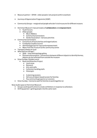  Museumpartner– OPAN – olderpeoples’artsprojectswithinLewisham
 Journeysof AppreciationProgramme (JOAP)
 Community Groups – marginalisedpeople whodon’tvisitmuseumsfordifferentreasons
 HornimanMuseum’stwoprinciplesof collaborationandempowerment:
 Youth forums
 Olderpeople
 Music Matters
 CommunityConnections
 Stroke Association –Sensoryactivities
 Community Connections
 Consortiumof local charitiesandorganisations
 FundedbyCroydonCouncil
 Identifyinggroupsforinputandempowerment
 Move fromthe museumtothe communitycentre
 Transport alwaysanissue
 What definesoldage?
 2018 – newanthropologygallery
 Discoverybox projects –connectionsbetweendifferentobjectstoidentifythemes;
objectscan be collectedfromoutside the museum
 SilverSunday:Octoberevent
 Rootsand BranchesProject
 Local areas
 Research
 Arts andcrafts
 Collectionhandlingstalls
 Historypin
 4 planningsessions
 Deliveryof object-basedsessionforfamilies
 Pay communitygroupstorun sessions
 SilverSunday –memorieswall forfamiliestoworktogetheron
Newstudiospace at HornimanMuseum:
 Groups workingwithartiststocreate exhibitionsinresponse tocollections
 Shiftingopinion=gettingpeople intothe same room
 