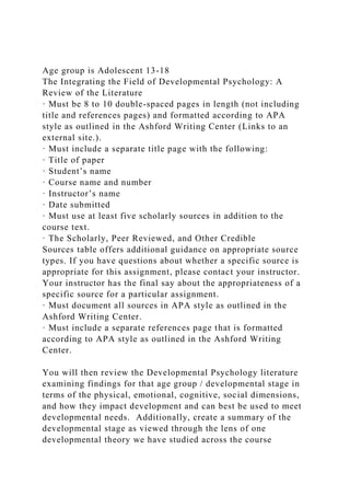 Age group is Adolescent 13-18
The Integrating the Field of Developmental Psychology: A
Review of the Literature
· Must be 8 to 10 double-spaced pages in length (not including
title and references pages) and formatted according to APA
style as outlined in the Ashford Writing Center (Links to an
external site.).
· Must include a separate title page with the following:
· Title of paper
· Student’s name
· Course name and number
· Instructor’s name
· Date submitted
· Must use at least five scholarly sources in addition to the
course text.
· The Scholarly, Peer Reviewed, and Other Credible
Sources table offers additional guidance on appropriate source
types. If you have questions about whether a specific source is
appropriate for this assignment, please contact your instructor.
Your instructor has the final say about the appropriateness of a
specific source for a particular assignment.
· Must document all sources in APA style as outlined in the
Ashford Writing Center.
· Must include a separate references page that is formatted
according to APA style as outlined in the Ashford Writing
Center.
You will then review the Developmental Psychology literature
examining findings for that age group / developmental stage in
terms of the physical, emotional, cognitive, social dimensions,
and how they impact development and can best be used to meet
developmental needs. Additionally, create a summary of the
developmental stage as viewed through the lens of one
developmental theory we have studied across the course
 