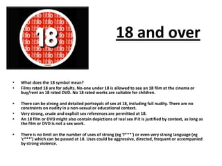 • What does the 18 symbol mean?
• Films rated 18 are for adults. No-one under 18 is allowed to see an 18 film at the cinema or
buy/rent an 18 rated DVD. No 18 rated works are suitable for children.
• There can be strong and detailed portrayals of sex at 18, including full nudity. There are no
constraints on nudity in a non-sexual or educational context.
• Very strong, crude and explicit sex references are permitted at 18.
• An 18 film or DVD might also contain depictions of real sex if it is justified by context, as long as
the film or DVD is not a sex work.
• There is no limit on the number of uses of strong (eg 'f***') or even very strong language (eg
‘c***’) which can be passed at 18. Uses could be aggressive, directed, frequent or accompanied
by strong violence.
18 and over
 