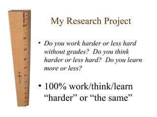 My Research Project 
• Do you work harder or less hard 
without grades? Do you think 
harder or less hard? Do you learn 
more or less? 
• 100% work/think/learn 
“harder” or “the same” 
 