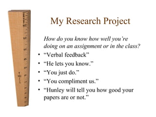 My Research Project 
How do you know how well you’re 
doing on an assignment or in the class? 
• “Verbal feedback” 
• “He lets you know.” 
• “You just do.” 
• “You compliment us.” 
• “Hunley will tell you how good your 
papers are or not.” 
 