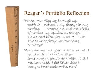 Reagan’s Portfolio Reflection 
“When I was flipping through my 
portfolio, I noticed a big change in my 
writing…. I became less and less afraid 
of writing my opinion on things. I 
didn’t hold back like I used to. I was 
able to write freely without being 
criticized. 
“Also, during this year I discovered that I 
could write. I hadn’t written 
something in forever and when I did, I 
was surprised. I did better than I 
thought I ever could write, ever.” 
 