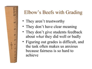 Elbow’s Beefs with Grading 
• They aren’t trustworthy 
• They don’t have clear meaning 
• They don’t give students feedback 
about what they did well or badly 
• Figuring out grades is difficult, and 
the task often makes us anxious 
because fairness is so hard to 
achieve 
 