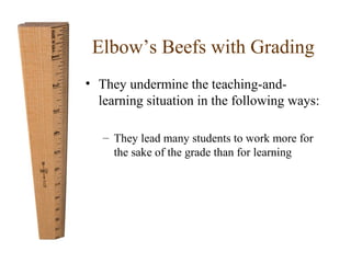 Elbow’s Beefs with Grading 
• They undermine the teaching-and-learning 
situation in the following ways: 
– They lead many students to work more for 
the sake of the grade than for learning 
 