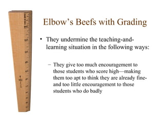 Elbow’s Beefs with Grading 
• They undermine the teaching-and-learning 
situation in the following ways: 
– They give too much encouragement to 
those students who score high—making 
them too apt to think they are already fine-and 
too little encouragement to those 
students who do badly 
 