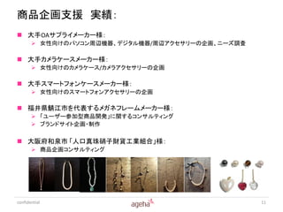 商品企画支援 実績：
 大手OAサプライメーカー様：
        女性向けのパソコン周辺機器、デジタル機器/周辺アクセサリーの企画、ニーズ調査

 大手カメラケースメーカー様：
        女性向けのカメラケース/カメラアクセサリーの企画

 大手スマートフォンケースメーカー様：
        女性向けのスマートフォンアクセサリーの企画

 福井県鯖江市を代表するメガネフレームメーカー様：
        「ユーザー参加型商品開発」に関するコンサルティング
        ブランドサイト企画・制作

 大阪府和泉市 「人口真珠硝子財貨工業組合」様：
        商品企画コンサルティング




confidential                                      11
 