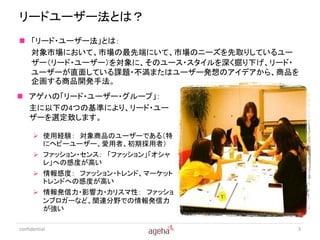 リードユーザー法とは？
 「リード・ユーザー法」とは：
  対象市場において、市場の最先端にいて、市場のニーズを先取りしているユー
  ザー（リード・ユーザー）を対象に、そのユース・スタイルを深く掘り下げ、リード・
  ユーザーが直面している課題・不満またはユーザー発想のアイデアから、商品を
  企画する商品開発手法。
 アゲハの「リード・ユーザー・グループ」：
  主に以下の4つの基準により、リード・ユー
  ザーを選定致します。

       使用経験： 対象商品のユーザーである（特
        にヘビーユーザー、愛用者、初期採用者）
       ファッション・センス： 「ファッション」「オシャ
        レ」への感度が高い
       情報感度： ファッション・トレンド、マーケット
        トレンドへの感度が高い
       情報発信力・影響力・カリスマ性： ファッショ
        ンブロガーなど、関連分野での情報発信力
        が強い

confidential                            3
 