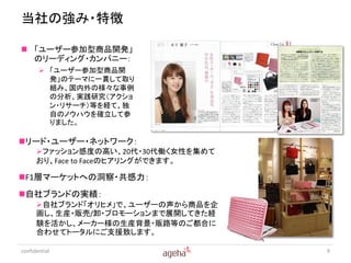 当社の強み・特徴

 「ユーザー参加型商品開発」
  のリーディング・カンパニー：
        「ユーザー参加型商品開
         発」のテーマに一貫して取り
         組み、国内外の様々な事例
         の分析、実践研究（アクショ
         ン・リサーチ）等を経て、独
         自のノウハウを確立して参
         りました。

リード・ユーザー・ネットワーク：
      ファッション感度の高い、20代・30代働く女性を集めて
      おり、Face to Faceのヒアリングができます。

F1層マーケットへの洞察・共感力：
自社ブランドの実績：
      自社ブランド「オリヒメ」で、ユーザーの声から商品を企
      画し、生産・販売/卸・プロモーションまで展開してきた経
      験を活かし、メーカー様の生産背景・販路等のご都合に
      合わせてトータルにご支援致します。

confidential                         9
 