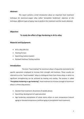 1
Abstract:
This report contains a brief introduction about an important heat treatment
technique for aluminum-copper alloy called “precipitate hardening”, objective of this
technique, different types of aging, how to perform this treatment and the results obtained.
Objective:
To study the effect of Age Hardening in Al-Cu alloy
Material and Equipment:
 Al-Cu alloy (4% CU)
 Heating furnace
 Quenching medium (water)
 Rockwell Hardness Testing machine
Introduction:
The term “heat treating” for aluminum alloys is frequently restricted to the
specific operations employed to increase their strength and hardness. These usually are
referred to as the “heat-treatable” alloys to distinguish them from those alloys in which no
significant strengthening can be achieved by heating and cooling. The process is called
“Precipitate hardening or age hardening”. Heat treatment to increase strength of aluminum
alloys is a three-step process:
 Solution heat treatment: dissolution of soluble phases
 Quenching: development of supersaturation
 Age hardening: precipitation of solute atoms either at room temperature (natural
aging) or elevated temperature (artificial aging or precipitation heat treatment).
 