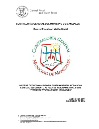CONTRALORÍA GENERAL DEL MUNICIPIO DE MANIZALES
Control Fiscal con Visión Social
INFORME DEFINITIVO AUDITORIA GUBERNAMENTAL MODALIDAD
ESPECIAL SEGUIMIENTO AL PLAN DE MEJORAMIENTO 3.8-2013
“PROYECTO AVENIDA COLON -MANIZALES”
AGEI-E 3.26-2014
DICIEMBRE DE 2014
 