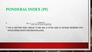 PONDERAL INDEX (PI)
• 𝑃𝐼 =
ℎ𝑒𝑖𝑔ℎ𝑡 𝑚
𝑐𝑢𝑏𝑒 𝑟𝑜𝑜𝑡 𝑜𝑓 𝑏𝑜𝑑𝑦 𝑤𝑒𝑖𝑔ℎ𝑡(𝑘𝑔)
• THIS IS ANOTHER INDEX SIMILAR TO BMI AND IS OFTEN USED IN DEFINING NEWBORN WITH
INTRAUTERINE GROWTH RETARDATION (IUGR).
 