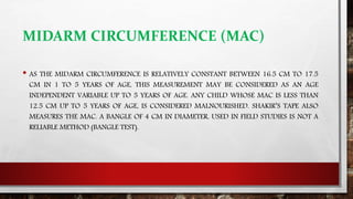MIDARM CIRCUMFERENCE (MAC)
• AS THE MIDARM CIRCUMFERENCE IS RELATIVELY CONSTANT BETWEEN 16.5 CM TO 17.5
CM IN 1 TO 5 YEARS OF AGE, THIS MEASUREMENT MAY BE CONSIDERED AS AN AGE
INDEPENDENT VARIABLE UP TO 5 YEARS OF AGE. ANY CHILD WHOSE MAC IS LESS THAN
12.5 CM UP TO 5 YEARS OF AGE, IS CONSIDERED MALNOURISHED. SHAKIR’S TAPE ALSO
MEASURES THE MAC. A BANGLE OF 4 CM IN DIAMETER, USED IN FIELD STUDIES IS NOT A
RELIABLE METHOD (BANGLE TEST).
 
