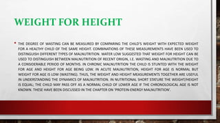 WEIGHT FOR HEIGHT
• THE DEGREE OF WASTING CAN BE MEASURED BY COMPARING THE CHILD’S WEIGHT WITH EXPECTED WEIGHT
FOR A HEALTHY CHILD OF THE SAME HEIGHT. COMBINATIONS OF THESE MEASUREMENTS HAVE BEEN USED TO
DISTINGUISH DIFFERENT TYPES OF MALNUTRITION. WATER LOW SUGGESTED THAT WEIGHT FOR HEIGHT CAN BE
USED TO DISTINGUISH BETWEEN MALNUTRITION OF RECENT ORIGIN, I.E. WASTING AND MALNUTRITION DUE TO
A CONSIDERABLE PERIOD OF MONTHS. IN CHRONIC MALNUTRITION THE CHILD IS STUNTED WITH THE WEIGHT
FOR AGE AND HEIGHT FOR AGE BEING LOW. IN ACUTE MALNUTRITION, HEIGHT FOR AGE IS NORMAL BUT
WEIGHT FOR AGE IS LOW (WASTING). THUS, THE WEIGHT AND HEIGHT MEASUREMENTS TOGETHER ARE USEFUL
IN UNDERSTANDING THE DYNAMICS OF MALNUTRITION. IN NUTRITIONAL SHORT STATURE THE WEIGHT/HEIGHT
IS EQUAL; THE CHILD MAY PASS OFF AS A NORMAL CHILD OF LOWER AGE IF THE CHRONOLOGICAL AGE IS NOT
KNOWN. THESE HAVE BEEN DISCUSSED IN THE CHAPTER ON ‘PROTEIN-ENERGY MALNUTRITION’.
 