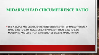 MIDARM/HEAD CIRCUMFERENCE RATIO
• IT IS A SIMPLE AND USEFUL CRITERION FOR DETECTION OF MALNUTRITION. A
RATIO 0.280 TO 0.314 INDICATES EARLY MALNUTRITION, 0.250 TO 0.279
MODERATE, AND LESS THAN 0.249 DENOTES SEVERE MALNUTRITION
 