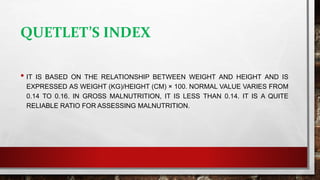 QUETLET’S INDEX
• IT IS BASED ON THE RELATIONSHIP BETWEEN WEIGHT AND HEIGHT AND IS
EXPRESSED AS WEIGHT (KG)/HEIGHT (CM) × 100. NORMAL VALUE VARIES FROM
0.14 TO 0.16. IN GROSS MALNUTRITION, IT IS LESS THAN 0.14. IT IS A QUITE
RELIABLE RATIO FOR ASSESSING MALNUTRITION.
 