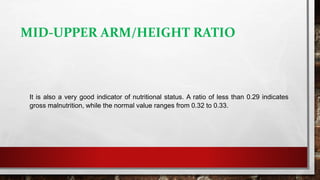 MID-UPPER ARM/HEIGHT RATIO
It is also a very good indicator of nutritional status. A ratio of less than 0.29 indicates
gross malnutrition, while the normal value ranges from 0.32 to 0.33.
 