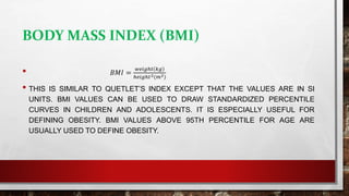 BODY MASS INDEX (BMI)
• 𝐵𝑀𝐼 =
𝑤𝑒𝑖𝑔ℎ𝑡 𝑘𝑔
ℎ𝑒𝑖𝑔ℎ𝑡2(𝑚2)
• THIS IS SIMILAR TO QUETLET’S INDEX EXCEPT THAT THE VALUES ARE IN SI
UNITS. BMI VALUES CAN BE USED TO DRAW STANDARDIZED PERCENTILE
CURVES IN CHILDREN AND ADOLESCENTS. IT IS ESPECIALLY USEFUL FOR
DEFINING OBESITY. BMI VALUES ABOVE 95TH PERCENTILE FOR AGE ARE
USUALLY USED TO DEFINE OBESITY.
 