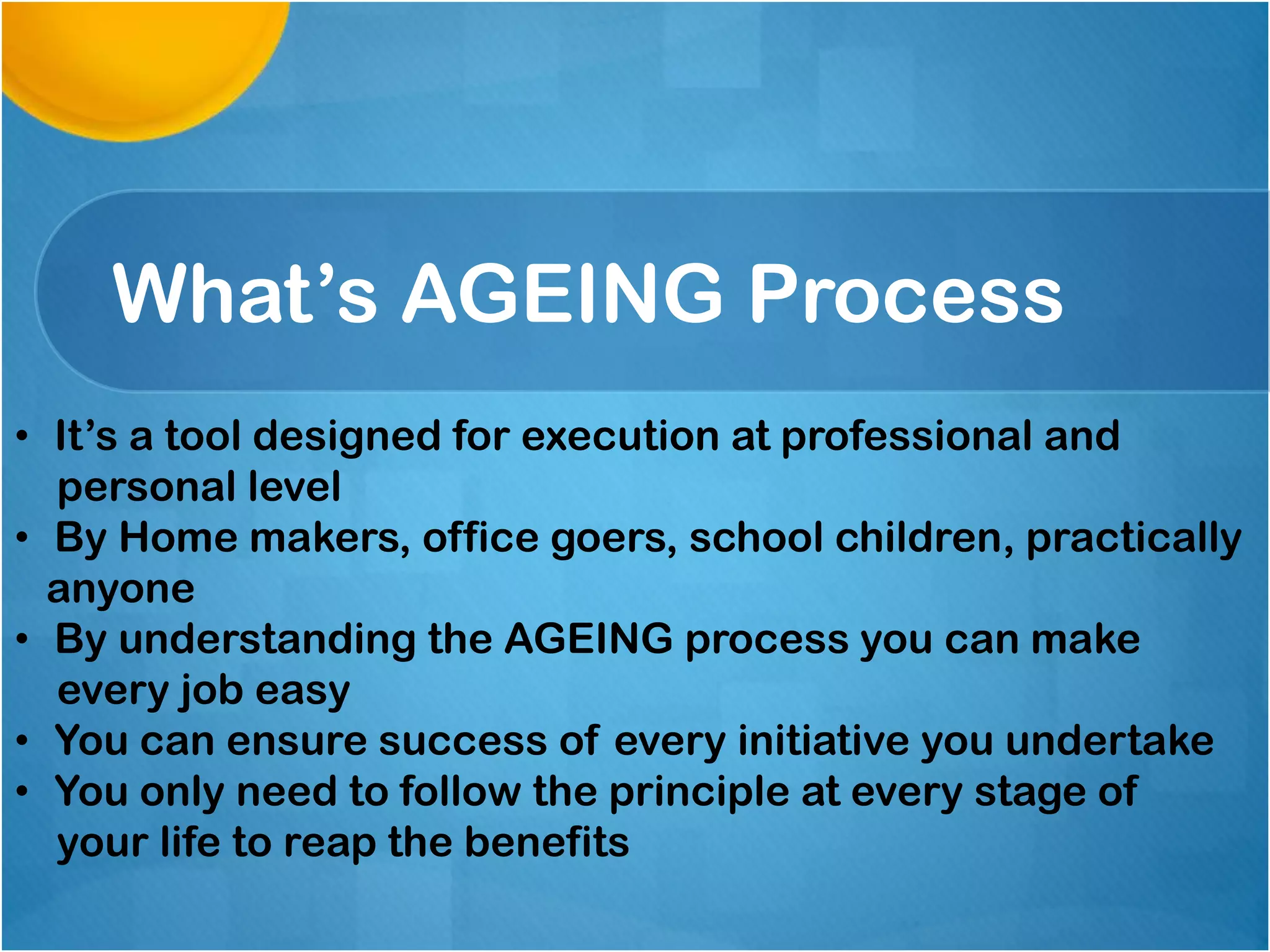 What’s AGEING Process
• It’s a tool designed for execution at professional and
personal level
• By Home makers, office goers, school children, practically
anyone
• By understanding the AGEING process you can make
every job easy
• You can ensure success of every initiative you undertake
• You only need to follow the principle at every stage of
your life to reap the benefits