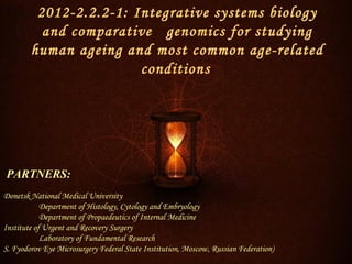 2012-2.2.2-1: Integrative systems biology
          and comparative genomics for studying
        human ageing and most common age-related
                        conditions




PARTNERS:
Donetsk National Medical University
            Department of Histology, Cytology and Embryology
            Department of Propaedeutics of Internal Medicine
Institute of Urgent and Recovery Surgery
            Laboratory of Fundamental Research
S. Fyodorov Eye Microsurgery Federal State Institution, Moscow, Russian Federation)
 