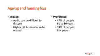 Ageing and hearing loss
• Impact:
• Audio can be difficult to
discern
• Higher pitch sounds can be
missed
• Prevalence:
• 47% of people
61 to 80 years
• 93% of people
81+ years
 