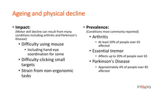 Ageing and physical decline
• Impact:
(Motor skill decline can result from many
conditions including arthritis and Parkinson's
Disease)
• Difficulty using mouse
• Including hand-eye
coordination for some
• Difficulty clicking small
targets
• Strain from non-ergonomic
tasks
• Prevalence:
(Conditions most commonly reported)
• Arthritis
• At least 50% of people over 65
affected
• Essential tremor
• Affects up to 20% of people over 65
• Parkinson's Disease
• Approximately 4% of people over 85
affected
 