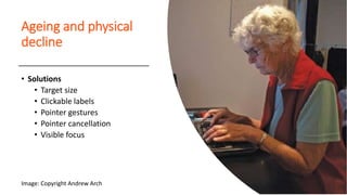 Ageing and physical
decline
• Solutions
• Target size
• Clickable labels
• Pointer gestures
• Pointer cancellation
• Visible focus
Image: Copyright Andrew Arch
 