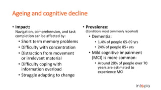 Ageing and cognitive decline
• Impact:
Navigation, comprehension, and task
completion can be affected by:
• Short term memory problems
• Difficulty with concentration
• Distraction from movement
or irrelevant material
• Difficulty coping with
information overload
• Struggle adapting to change
• Prevalence:
(Conditions most commonly reported)
• Dementia:
• 1.4% of people 65-69 yrs
• 24% of people 85+ yrs
• Mild cognitive impairment
(MCI) is more common:
• Around 20% of people over 70
years are estimated to
experience MCI
 