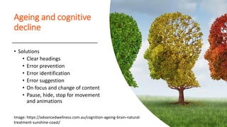 Ageing and cognitive
decline
• Solutions
• Clear headings
• Error prevention
• Error identification
• Error suggestion
• On focus and change of content
• Pause, hide, stop for movement
and animations
Image: https://advancedwellness.com.au/cognition-ageing-brain-natural-
treatment-sunshine-coast/
 