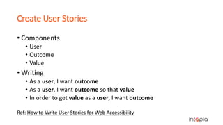 Create User Stories
• Components
• User
• Outcome
• Value
• Writing
• As a user, I want outcome
• As a user, I want outcome so that value
• In order to get value as a user, I want outcome
Ref: How to Write User Stories for Web Accessibility
 